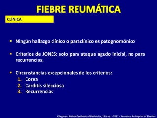 CLÍNICA




  Ningún hallazgo clínico o paraclínico es patognomónico

  Criterios de JONES: solo para ataque agudo inicial, no para
   recurrencias.

  Circunstancias excepcionales de los criterios:
    1. Corea
    2. Carditis silenciosa
    3. Recurrencias



                       Kliegman: Nelson Textbook of Pediatrics, 19th ed. - 2011 - Saunders, An Imprint of Elsevier
 
