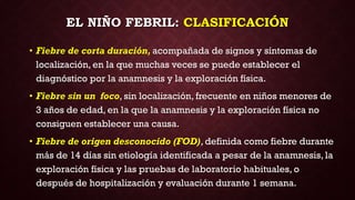 EL NIÑO FEBRIL: CLASIFICACIÓN
• Fiebre de corta duración, acompañada de signos y síntomas de
localización, en la que muchas veces se puede establecer el
diagnóstico por la anamnesis y la exploración física.
• Fiebre sin un foco, sin localización, frecuente en niños menores de
3 años de edad, en la que la anamnesis y la exploración física no
consiguen establecer una causa.
• Fiebre de origen desconocido (FOD), definida como fiebre durante
más de 14 días sin etiología identificada a pesar de la anamnesis, la
exploración física y las pruebas de laboratorio habituales, o
después de hospitalización y evaluación durante 1 semana.
 