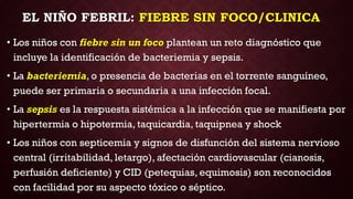 EL NIÑO FEBRIL: FIEBRE SIN FOCO/CLINICA
• Los niños con fiebre sin un foco plantean un reto diagnóstico que
incluye la identificación de bacteriemia y sepsis.
• La bacteriemia, o presencia de bacterias en el torrente sanguíneo,
puede ser primaria o secundaria a una infección focal.
• La sepsis es la respuesta sistémica a la infección que se manifiesta por
hipertermia o hipotermia, taquicardia, taquipnea y shock
• Los niños con septicemia y signos de disfunción del sistema nervioso
central (irritabilidad, letargo), afectación cardiovascular (cianosis,
perfusión deficiente) y CID (petequias, equimosis) son reconocidos
con facilidad por su aspecto tóxico o séptico.
 