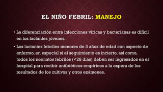 EL NIÑO FEBRIL: MANEJO
• La diferenciación entre infecciones víricas y bacterianas es difícil
en los lactantes jóvenes.
• Los lactantes febriles menores de 3 años de edad con aspecto de
enfermo, en especial si el seguimiento es incierto, así como,
todos los neonatos febriles (<28 días) deben ser ingresados en el
hospital para recibir antibióticos empíricos a la espera de los
resultados de los cultivos y otros exámenes.
 