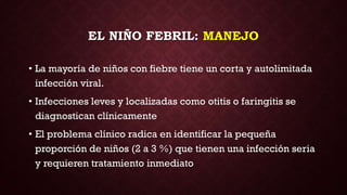 EL NIÑO FEBRIL: MANEJO
• La mayoría de niños con fiebre tiene un corta y autolimitada
infección viral.
• Infecciones leves y localizadas como otitis o faringitis se
diagnostican clínicamente
• El problema clínico radica en identificar la pequeña
proporción de niños (2 a 3 %) que tienen una infección seria
y requieren tratamiento inmediato
 