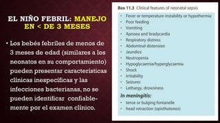 EL NIÑO FEBRIL: MANEJO
EN < DE 3 MESES
• Los bebés febriles de menos de
3 meses de edad (similares a los
neonatos en su comportamiento)
pueden presentar características
clínicas inespecíficas y las
infecciones bacterianas, no se
pueden identificar confiable-
mente por el examen clínico.
 