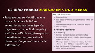 EL NIÑO FEBRIL: MANEJO EN < DE 3 MESES
• A menos que se identifique una
causa clara para la fiebre,
se requieren una investigación
urgente con un perfil de sepsis y
antibióticos IV de amplio espectro
inmediatamente, para evitar la
diseminación generalizada de la
enfermedad
 