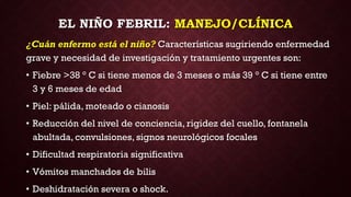 EL NIÑO FEBRIL: MANEJO/CLÍNICA
¿Cuán enfermo está el niño? Características sugiriendo enfermedad
grave y necesidad de investigación y tratamiento urgentes son:
• Fiebre >38 ° C si tiene menos de 3 meses o más 39 ° C si tiene entre
3 y 6 meses de edad
• Piel: pálida, moteado o cianosis
• Reducción del nivel de conciencia, rigidez del cuello, fontanela
abultada, convulsiones, signos neurológicos focales
• Dificultad respiratoria significativa
• Vómitos manchados de bilis
• Deshidratación severa o shock.
 