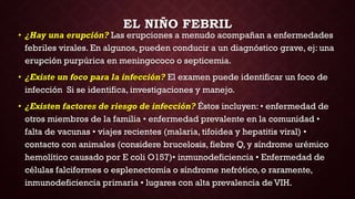 EL NIÑO FEBRIL
• ¿Hay una erupción? Las erupciones a menudo acompañan a enfermedades
febriles virales. En algunos, pueden conducir a un diagnóstico grave, ej: una
erupción purpúrica en meningococo o septicemia.
• ¿Existe un foco para la infección? El examen puede identificar un foco de
infección Si se identifica, investigaciones y manejo.
• ¿Existen factores de riesgo de infección? Éstos incluyen: • enfermedad de
otros miembros de la familia • enfermedad prevalente en la comunidad •
falta de vacunas • viajes recientes (malaria, tifoidea y hepatitis viral) •
contacto con animales (considere brucelosis, fiebre Q, y síndrome urémico
hemolítico causado por E coli O157)• inmunodeficiencia • Enfermedad de
células falciformes o esplenectomía o síndrome nefrótico, o raramente,
inmunodeficiencia primaria • lugares con alta prevalencia de VIH.
 