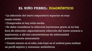 EL NIÑO FEBRIL: DIAGNÓSTICO
• La infección del tracto respiratorio superior es muy
causa común.
• Compruebe si hay otitis media.
• Se debe considerar la infección bacteriana grave. si no hay
foco de infección, especialmente infección del tracto urinario o
septicemia, o allí son características de enfermedad
potencialmente amenazante
• Cuanto menor es el niño, más bajo es el umbral para realizar
un perfil séptico y comenzar antibióticos
 