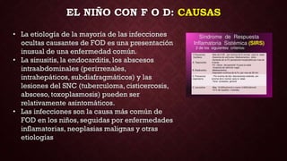 EL NIÑO CON F O D: CAUSAS
• La etiología de la mayoría de las infecciones
ocultas causantes de FOD es una presentación
inusual de una enfermedad común.
• La sinusitis, la endocarditis, los abscesos
intraabdominales (perirrenales,
intrahepáticos, subdiafragmáticos) y las
lesiones del SNC (tuberculoma, cisticercosis,
absceso, toxoplasmosis) pueden ser
relativamente asintomáticos.
• Las infecciones son la causa más común de
FOD en los niños, seguidas por enfermedades
inflamatorias, neoplasias malignas y otras
etiologías
 