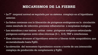 MECANISMOS DE LA FIEBRE
• La Tº corporal normal es regulada por un sistema complejo en el hipotálamo
anterior.
• La fiebre comienza con la liberación de pirógenos endógenos en la circulación
como resultado de infección, procesos inflamatorios o neoplasias malignas.
• Los microbios y sus toxinas actúan como pirógenos exógenos estimulando
pirógenos endógenos: entre ellos citocinas (Il-1, Il-6),TNF e interferones.
• Esas citocinas alcanzan el hipotálamo anterior y liberan ácido araquidónico, que
es metabolizado hasta PgE2.
• La elevación del termostato hipotalámico ocurre a través de una interacción
compleja de producción de complemento y PgE2.
 