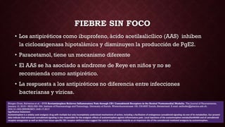 FIEBRE SIN FOCO
• Los antipiréticos como ibuprofeno, ácido acetilsalicílico (AAS) inhiben
la ciclooxigenasa hipotalámica y disminuyen la producción de PgE2.
• Paracetamol, tiene un mecanismo diferente
• El AAS se ha asociado a síndrome de Reye en niños y no se
recomienda como antipirético.
• La respuesta a los antipiréticos no diferencia entre infecciones
bacterianas y víricas.
Klinger-Gratz, Ralvenius et al. • RVM Acetaminophen Relieves Inflammatory Pain through CB1 Cannabinoid Receptors in the Rostral Ventromedial Medulla. The Journal of Neuroscience,
January 10, 2018 • 38(2):322–334. Institute of Pharmacology and Toxicology, University of Zurich, Winterthurerstrasse 190, CH-8057 Zurich, Switzerland. E-mail: zeilhofer@pharma.uzh.ch.
DOI:10.1523/JNEUROSCI.1945-17.2017
Significance Statement
Acetaminophen is a widely used analgesic drug with multiple but only incompletely understood mechanisms of action, including a facilitation of endogenous cannabinoid signaling via one of its metabolites. Our present
data indicate that enhanced cannabinoid signaling is also responsible for the analgesic effects of acetaminophen against inflammatory pain. Local injections of the acetaminophen metaboliteAM404 and of cannabinoid
receptor antagonists as well as data from tissue-specific CB1 receptor-deficient mice suggest the rostral ventromedial medulla as an important site of the cannabinoid-mediated analgesia by acetaminophen.
 