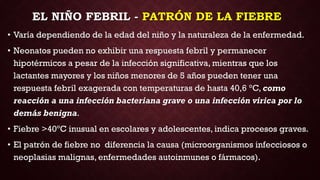 EL NIÑO FEBRIL - PATRÓN DE LA FIEBRE
• Varía dependiendo de la edad del niño y la naturaleza de la enfermedad.
• Neonatos pueden no exhibir una respuesta febril y permanecer
hipotérmicos a pesar de la infección significativa, mientras que los
lactantes mayores y los niños menores de 5 años pueden tener una
respuesta febril exagerada con temperaturas de hasta 40,6 °C, como
reacción a una infección bacteriana grave o una infección vírica por lo
demás benigna.
• Fiebre >40ºC inusual en escolares y adolescentes, indica procesos graves.
• El patrón de fiebre no diferencia la causa (microorganismos infecciosos o
neoplasias malignas, enfermedades autoinmunes o fármacos).
 