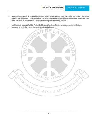 [UNIDAD DE INFECTOLOGÍA] Universidad de La Frontera



   Las cefalosporinas de 3a generación también tienen acción, pero con un fracaso de 5 a 10% y caída de la
    fiebre 7 días promedio. Curiosamente se han visto notables resultados con la azitromicina. En lugares con
    pocos recursos, el cloramfenicol y el cotrimoxazol siguen siendo muy valiosos.

   Posibilidad de recaídas 2 al 5%. Posibilidad de complicaciones focales alejadas, especialmente óseas.
   Todo esto se ha hecho menos frecuente con las quinolonas.




                                                        4
 