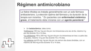 Régimen antimicrobiano
La fiebre tifoidea es tratada generalmente con un solo fármaco
antibacteriano. La elección óptima del fármaco y la duración de la
terapia son inciertos. “ En pacientes con enfermedad sistémica
grave, el tratamiento debe iniciarse con un agente parenteral.”
 Un betalactámico, tales como:
•Ceftriaxona 100 mg / kg por día por vía intravenosa una vez al día, máximo 4 g
por día durante 10 a 14 días.
•La cefotaxima 150 a 200 mg / kg por día por vía intravenosa en tres o cuatro dos
is iguales, máximo 12 g por día durante 10 a 14 días.
•La cefixima oral 20 mg / kg por día por vía oral en dos dosis divididas, con un
máximo de 400 mg al día durante 10 a 14 días.
 