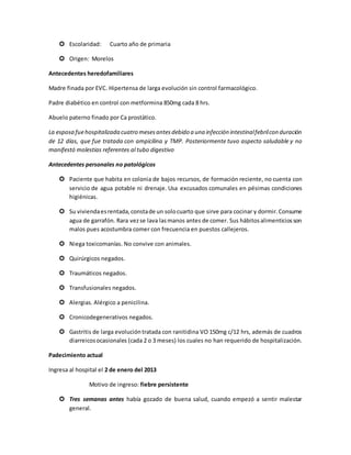  Escolaridad: Cuarto año de primaria
 Origen: Morelos
Antecedentes heredofamiliares
Madre finada por EVC. Hipertensa de larga evolución sin control farmacológico.
Padre diabético en control con metformina 850mg cada 8 hrs.
Abuelo paterno finado por Ca prostático.
La esposa fuehospitalizada cuatro mesesantesdebido a una infección intestinalfebrilcon duración
de 12 días, que fue tratada con ampicilina y TMP. Posteriormente tuvo aspecto saludable y no
manifestó molestias referentes al tubo digestivo
Antecedentes personales no patológicos
 Paciente que habita en colonia de bajos recursos, de formación reciente, no cuenta con
servicio de agua potable ni drenaje. Usa excusados comunales en pésimas condiciones
higiénicas.
 Su viviendaesrentada,constade un solocuarto que sirve para cocinar y dormir.Consume
agua de garrafón. Rara vezse lava lasmanos antes de comer. Sus hábitosalimenticiosson
malos pues acostumbra comer con frecuencia en puestos callejeros.
 Niega toxicomanías. No convive con animales.
 Quirúrgicos negados.
 Traumáticos negados.
 Transfusionales negados.
 Alergias. Alérgico a penicilina.
 Cronicodegenerativos negados.
 Gastritis de larga evolucióntratada con ranitidina VO 150mg c/12 hrs, además de cuadros
diarreicosocasionales (cada 2 o 3 meses) los cuales no han requerido de hospitalización.
Padecimiento actual
Ingresa al hospital el 2 de enero del 2013
Motivo de ingreso: fiebre persistente
 Tres semanas antes había gozado de buena salud, cuando empezó a sentir malestar
general.
 