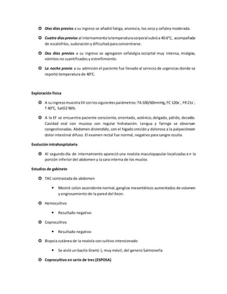  Diez días previos a su ingreso se añadió fatiga, anorexia, tos seca y cefalea moderada.
 Cuatro díasprevios al internamientolatemperaturacorporal subióa 40.6°C, acompañada
de escalofríos, sudoración y dificultad para concentrarse.
 Dos días previos a su ingreso se agregaron cefalalgia occipital muy intensa, mialgias,
vómitos no cuantificados y estreñimiento.
 La noche previa a su admisión el paciente fue llevado al servicio de urgencias donde se
reportó temperatura de 40°C.
Exploración física
 A suingresomuestraSV conlossiguientesparámetros:TA 100/60mmHg,FC 120x´, FR21x´,
T 40°C, SatO2 96%.
 A la EF se encuentra paciente consciente, orientado, asténico,delgado, pálido, decaído.
Cavidad oral con mucosa con regular hidratación. Lengua y faringe se observan
congestionadas. Abdomen distendido, con el hígado crecido y doloroso a la palpacióncon
dolor intestinal difuso. El examen rectal fue normal, negativo para sangre oculta.
Evolución intrahospitalaria
 Al segundo día de internamiento apareció una roséola maculopapular localizadas en la
porción inferior del abdomen y la cara interna de los muslos
Estudios de gabinete
 TAC contrastada de abdomen
 Mostró colon ascendente normal,ganglios mesentéricos aumentados de volumen
y engrosamiento de la pared del íleon.
 Hemocultivo
 Resultado negativo
 Coprocultivo
 Resultado negativo
 Biopsia cutánea de la roséola con cultivo intencionado
 Se aisló un bacilo Gram(-), muy móvil, del genero Salmonella
 Coprocultivo en serie de tres (ESPOSA)
 