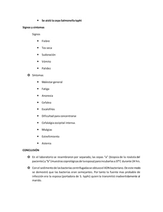  Se aisló la cepa Salmonella typhi
Signos y síntomas
Signos
 Fiebre
 Tos seca
 Sudoración
 Vómito
 Palidez
 Síntomas
 Malestar general
 Fatiga
 Anorexia
 Cefalea
 Escalofríos
 Dificultad para concentrarse
 Cefalalgia occipital intensa.
 Mialgias
 Estreñimiento
 Astenia
CONCLUSIÓN
 En el laboratorio se resembraron por separado, las cepas “a” (biopsia de la roséola del
paciente) y“b”(muestrascoprológicasde laesposa) paraincubarlasa37°C durante 24 hrs.
 Conel sedimentode lasbacteriascentrifugadasse obtuvoel ADN bacteriano. De este modo
se demostró que las bacterias eran semejantes. Por tanto la fuente mas probable de
infección era la esposa (portadora de S. typhi) quien la transmitió inadvertidamente al
marido.
 