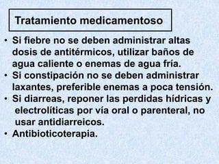Tratamiento medicamentoso
• Si fiebre no se deben administrar altas
dosis de antitérmicos, utilizar baños de
agua caliente o enemas de agua fría.
• Si constipación no se deben administrar
laxantes, preferible enemas a poca tensión.
• Si diarreas, reponer las perdidas hídricas y
electrolíticas por vía oral o parenteral, no
usar antidiarreicos.
• Antibioticoterapia.
 