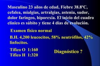 Masculino 23 años de edad, Fiebre 38.8ºC,
cefalea, mialgias, artralgias, astenia, sudor,
dolor faringeo, hiporexia. El inicio del cuadro
clínico es súbito y tiene 4 días de evolución.
Examen físico normal
B.H. 4,200 leucocitos, 58% neutrófilos, 42%
linfocitos.
Tífico O 1:160
Tífico H 1:320
Diagnóstico ?
 