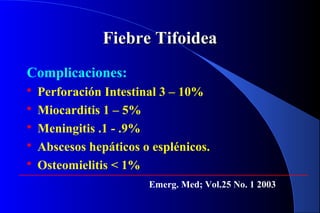 Fiebre TifoideaFiebre Tifoidea
Complicaciones:
 Perforación Intestinal 3 – 10%
 Miocarditis 1 – 5%
 Meningitis .1 - .9%
 Abscesos hepáticos o esplénicos.
 Osteomielitis < 1%
Emerg. Med; Vol.25 No. 1 2003
 