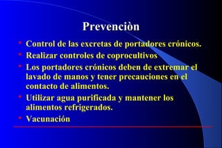 PrevenciònPrevenciòn
 Control de las excretas de portadores crónicos.
 Realizar controles de coprocultivos
 Los portadores crónicos deben de extremar el
lavado de manos y tener precauciones en el
contacto de alimentos.
 Utilizar agua purificada y mantener los
alimentos refrigerados.
 Vacunación
 
