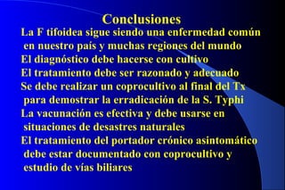 Conclusiones
La F tifoidea sigue siendo una enfermedad común
en nuestro país y muchas regiones del mundo
El diagnóstico debe hacerse con cultivo
El tratamiento debe ser razonado y adecuado
Se debe realizar un coprocultivo al final del Tx
para demostrar la erradicación de la S. Typhi
La vacunación es efectiva y debe usarse en
situaciones de desastres naturales
El tratamiento del portador crónico asintomático
debe estar documentado con coprocultivo y
estudio de vías biliares
 