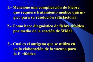 1.- Mencione una complicación de Fiebre
que requiere tratamiento médico quirúr-
gico para su resolución satisfactoria
2.- Como hace diagnóstico de fiebre tifoidea
por medio de la reación de Widal.
3.- Cual es el antígeno que se utiliza en
en la elaboración de la vacuna para
la F. tifoidea
 