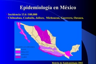 Epidemiología en MéxicoEpidemiología en México
• Incidencia 13.6 /100,000
• Chihuahua, Coahuila, Jalisco, Michoacan, Guerrero, Oaxaca.
Boletin de Epidemiologìa 2002
 