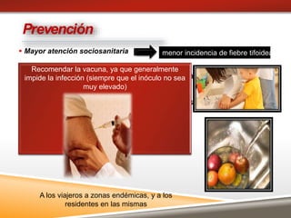  Mayor atención sociosanitaria
 Control microbiológico de alimentos
 Vigilar industria alimentaria, manipulación de la
materia prima y del producto final ( lácteos)
Evite comer carnes crudas o poco cocinadas.
 Incentive el lavado a fondo de las manos antes y
después de la preparación de comidas.
Prevención
menor incidencia de fiebre tifoidea
Recomendar la vacuna, ya que generalmente
impide la infección (siempre que el inóculo no sea
muy elevado)
A los viajeros a zonas endémicas, y a los
residentes en las mismas
 