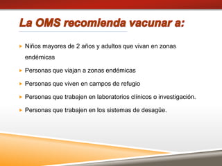  Niños mayores de 2 años y adultos que vivan en zonas
endémicas
 Personas que viajan a zonas endémicas
 Personas que viven en campos de refugio
 Personas que trabajen en laboratorios clínicos o investigación.
 Personas que trabajen en los sistemas de desagüe.
 