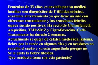 Femenina de 33 años, es enviada por su médico
familiar con diagnóstico de F tifoidea crónica,
resistente al tratamiento ya que tiene un año con
diferentes tratamientos y las reacciones febriles
siguen siendo positivas. Ha recibido Cloranfenicol,
Ampicilina, TMP-SMZ y Ciprofloxacina. Cada
Tratamiento ha durado 2 semanas.
Actualmente se queja de cefalea moderada, astenia,
fiebre por la tarde en algunos días y en ocasiones no
concilia el sueño y ya esta angustiada porque no
Se le quita la fiebre tifoidea.
Que conducta toma con esta paciente?
 