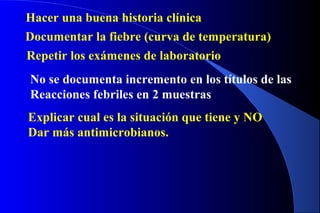 Hacer una buena historia clínica
Documentar la fiebre (curva de temperatura)
Repetir los exámenes de laboratorio
No se documenta incremento en los títulos de las
Reacciones febriles en 2 muestras
Explicar cual es la situación que tiene y NO
Dar más antimicrobianos.
 