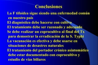 Conclusiones
La F tifoidea sigue siendo una enfermedad común
en nuestro país
El diagnóstico debe hacerse con cultivo
El tratamiento debe ser razonado y adecuado
Se debe realizar un coprocultivo al final del Tx
para demostrar la erradicación de la S. Typhi
La vacunación es efectiva y debe usarse en
situaciones de desastres naturales
El tratamiento del portador crónico asintomático
debe estar documentado con coprocultivo y
estudio de vías biliares
 