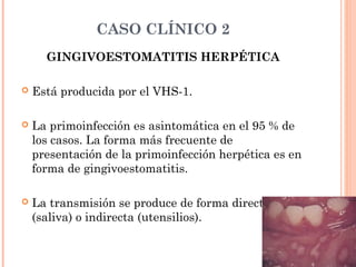 CASO CLÍNICO 2
GINGIVOESTOMATITIS HERPÉTICA
 Está producida por el VHS-1.
 La primoinfección es asintomática en el 95 % de
los casos. La forma más frecuente de
presentación de la primoinfección herpética es en
forma de gingivoestomatitis.
 La transmisión se produce de forma directa
(saliva) o indirecta (utensilios).
 