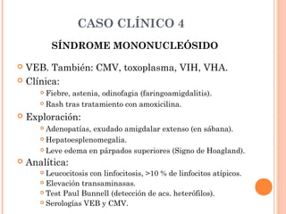 CASO CLÍNICO 4
SÍNDROME MONONUCLEÓSIDO
 VEB. También: CMV, toxoplasma, VIH, VHA.
 Clínica:
 Fiebre, astenia, odinofagia (faringoamigdalitis).
 Rash tras tratamiento con amoxicilina.
 Exploración:
 Adenopatías, exudado amigdalar extenso (en sábana).
 Hepatoesplenomegalia.
 Leve edema en párpados superiores (Signo de Hoagland).
 Analítica:
 Leucocitosis con linfocitosis, >10 % de linfocitos atípicos.
 Elevación transaminasas.
 Test Paul Bunnell (detección de acs. heterófilos).
 Serologías VEB y CMV.
 