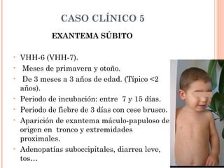 CASO CLÍNICO 5
EXANTEMA SÚBITO
• VHH-6 (VHH-7).
• Meses de primavera y otoño.
• De 3 meses a 3 años de edad. (Típico <2
años).
• Periodo de incubación: entre 7 y 15 días.
• Periodo de fiebre de 3 días con cese brusco.
• Aparición de exantema máculo-papuloso de
origen en tronco y extremidades
proximales.
• Adenopatías suboccipitales, diarrea leve,
tos…
 