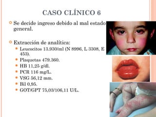 CASO CLÍNICO 6
 Se decide ingreso debido al mal estado
general.
 Extracción de analítica:
 Leucocitos 13.930/ml (N 8996, L 3308, E
453).
 Plaquetas 479.360.
 HB 11,25 g/dl.
 PCR 116 mg/L.
 VSG 56,12 mm.
 Bil 0,95.
 GOT/GPT 75,03/106,11 U/L.
 