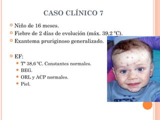 CASO CLÍNICO 7
 Niño de 16 meses.
 Fiebre de 2 días de evolución (máx. 39,2 ºC).
 Exantema pruriginoso generalizado.
 EF:
 Tª 38,6 ºC. Constantes normales.
 BEG.
 ORL y ACP normales.
 Piel.
 