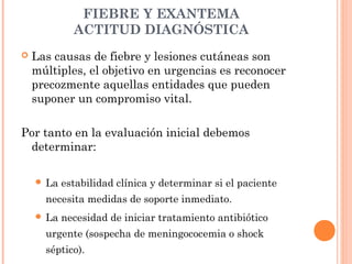 FIEBRE Y EXANTEMA
ACTITUD DIAGNÓSTICA
 Las causas de fiebre y lesiones cutáneas son
múltiples, el objetivo en urgencias es reconocer
precozmente aquellas entidades que pueden
suponer un compromiso vital.
Por tanto en la evaluación inicial debemos
determinar:
 La estabilidad clínica y determinar si el paciente
necesita medidas de soporte inmediato.
 La necesidad de iniciar tratamiento antibiótico
urgente (sospecha de meningococemia o shock
séptico).
 