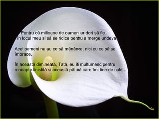 Pentru că milioane de oameni ar dori să fie  în locul meu si să se ridice pentru a merge undeva. Acei oameni nu au ce să mănânce, nici cu ce să se îmbrace. În această dimineată, Tată, eu îti multumesc pentru  o noapte linistită si această pătură care îmi tine de cald... 