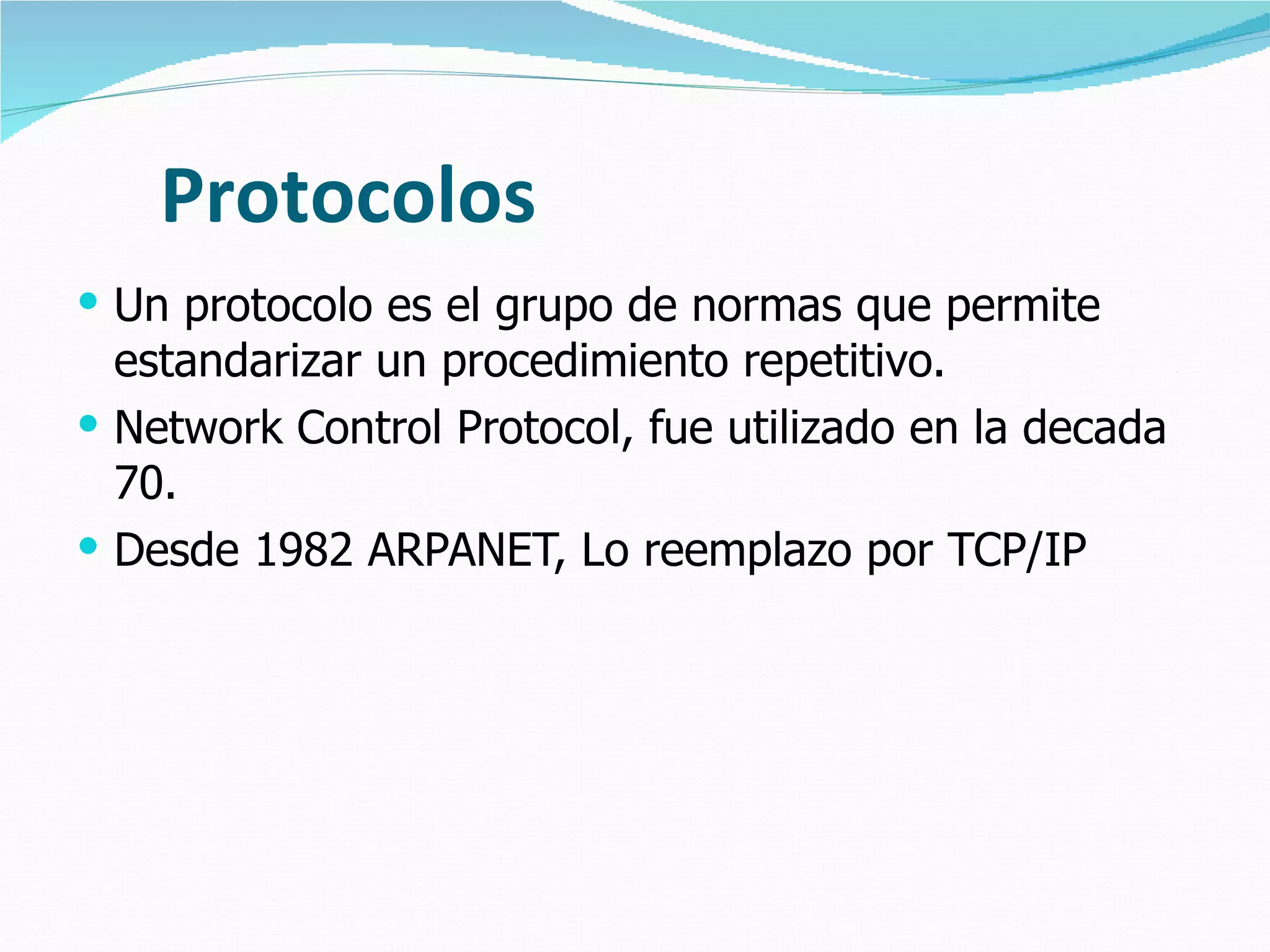 Protocolos Un protocolo es el grupo de normas que permite estandarizar un procedimiento repetitivo. Network Control Protocol, fue utilizado en la decada 70. Desde 1982 ARPANET, Lo reemplazo por TCP/IP  