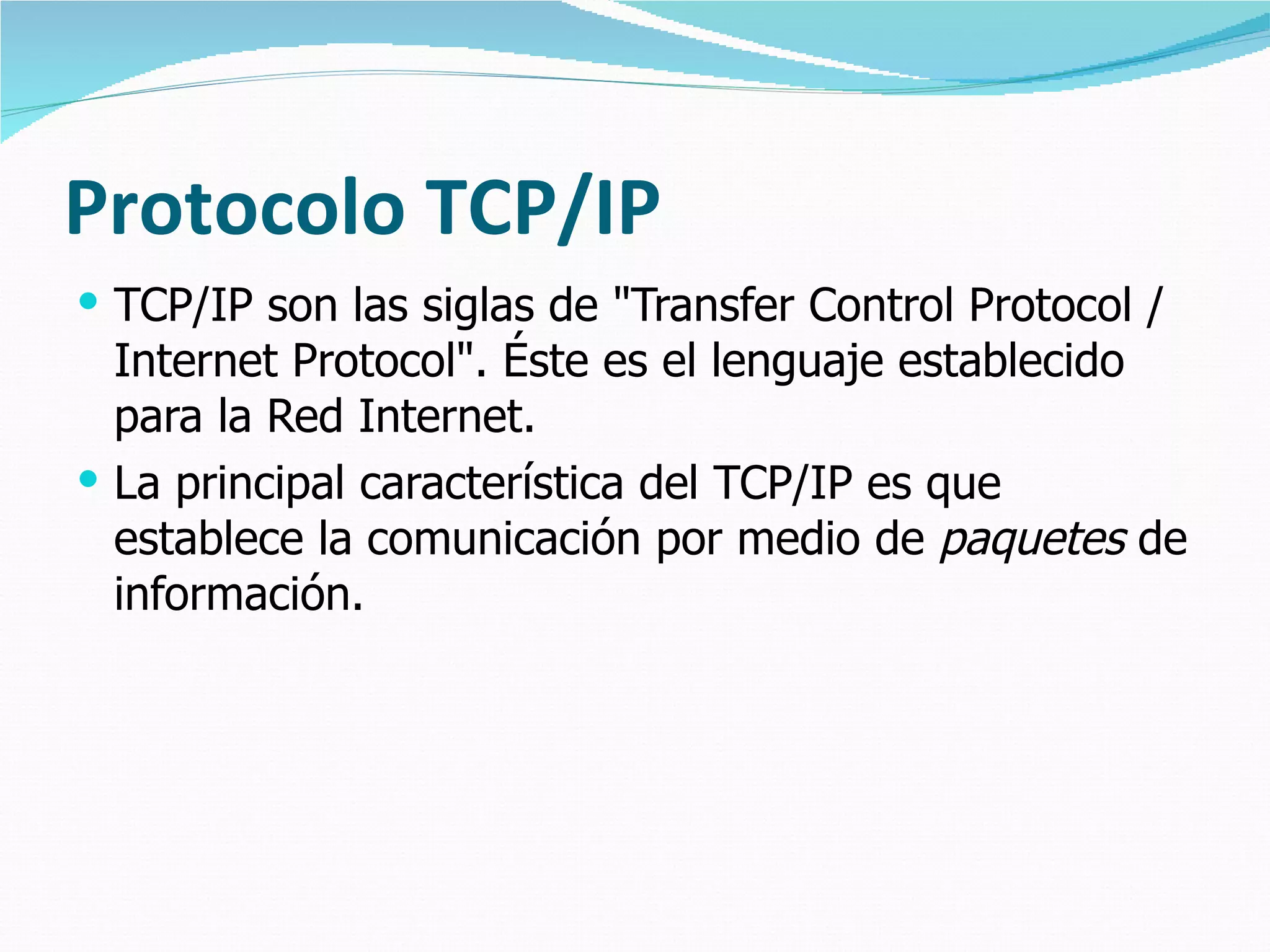 Protocolo TCP/IP TCP/IP son las siglas de "Transfer Control Protocol / Internet Protocol". Éste es el lenguaje establecido para la Red Internet.  La principal característica del TCP/IP es que establece la comunicación por medio de  paquetes  de información. 