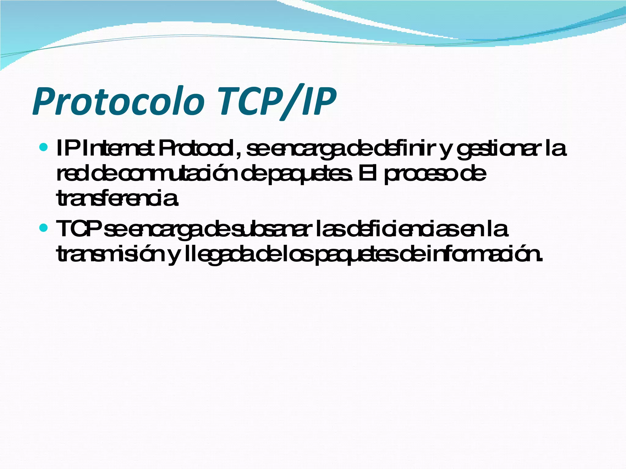 Protocolo TCP/IP IP Internet Protocol, se encarga de definir y gestionar la red de conmutación de paquetes. El proceso de transferencia. TCP se encarga de subsanar las deficiencias en la transmisión y llegada de los paquetes de información. 