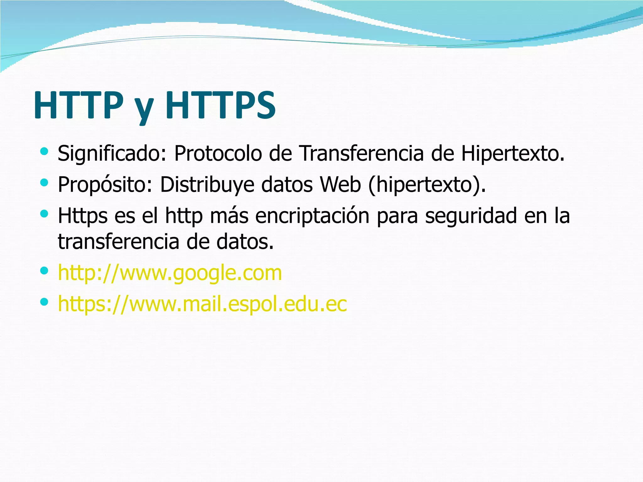 HTTP y HTTPS Significado: Protocolo de Transferen cia  de Hipertexto. Propósito: Distribuye datos Web (hipertexto). Https es el http más encriptación para seguridad en la transferencia de datos. http://www.google.com https://www.mail.espol.edu.ec 