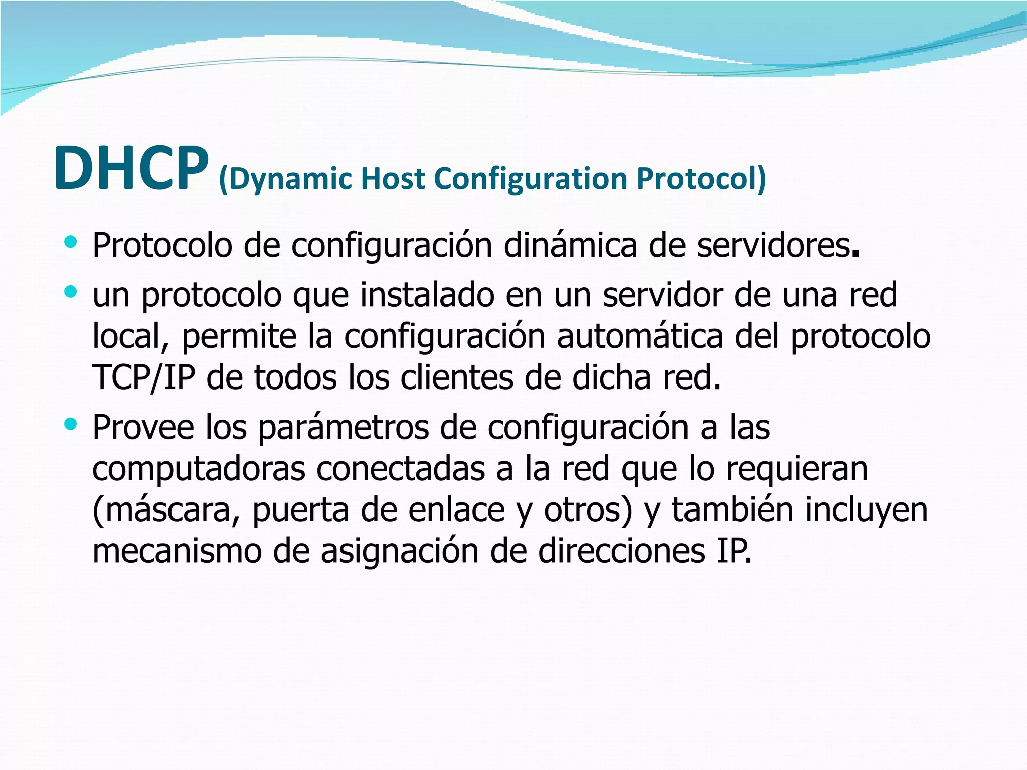 DHCP   (Dynamic Host Configuration Protocol) Protocolo de configuración dinámica de servidores .  un protocolo que instalado en un servidor de una red local, permite la configuración automática del protocolo TCP/IP de todos los clientes de dicha red. Provee los parámetros de configuración a las computadoras conectadas a la red que lo requieran (máscara, puerta de enlace y otros) y también incluyen mecanismo de asignación de direcciones IP. 