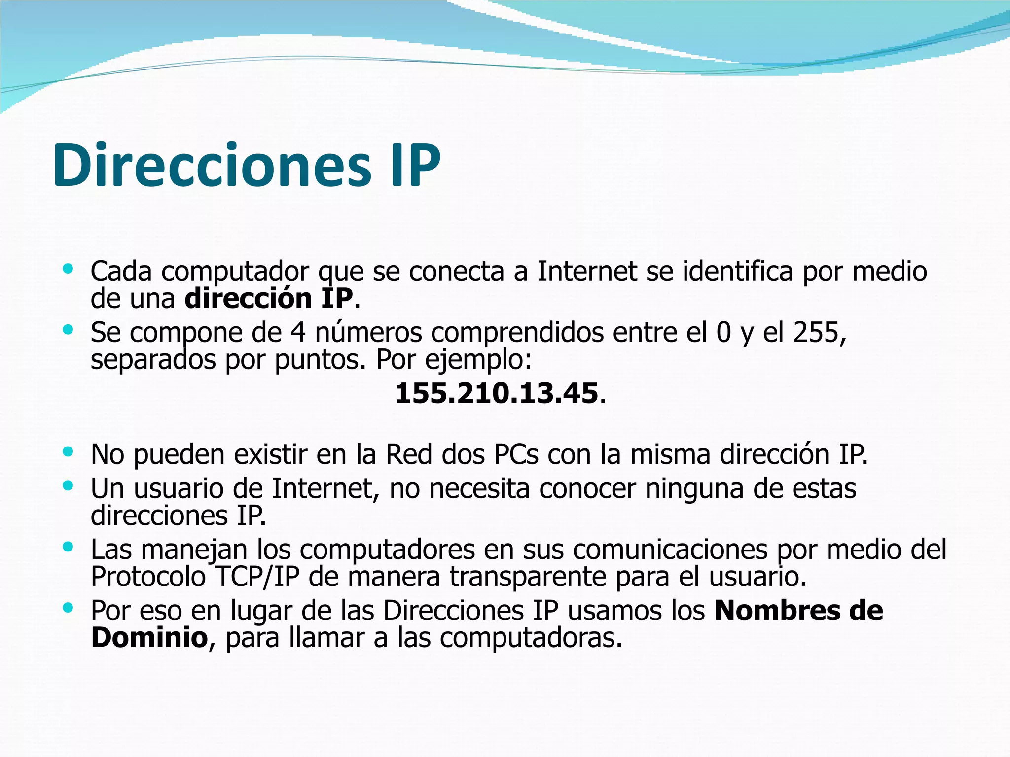 Direcciones IP Cada computador que se conecta a Internet se identifica por medio de una  dirección IP .  Se compone de 4 números comprendidos entre el 0 y el 255,  separados por puntos. Por ejemplo:  155.210.13.45 .  No pueden existir en la Red dos PCs con la misma dirección IP. Un usuario de Internet, no necesita conocer ninguna de estas direcciones IP.  Las manejan los computadores en sus comunicaciones por medio del Protocolo TCP/IP de manera transparente para el usuario.  Por eso en lugar de las Direcciones IP usamos los  Nombres de Dominio , para llamar a las computadoras. 