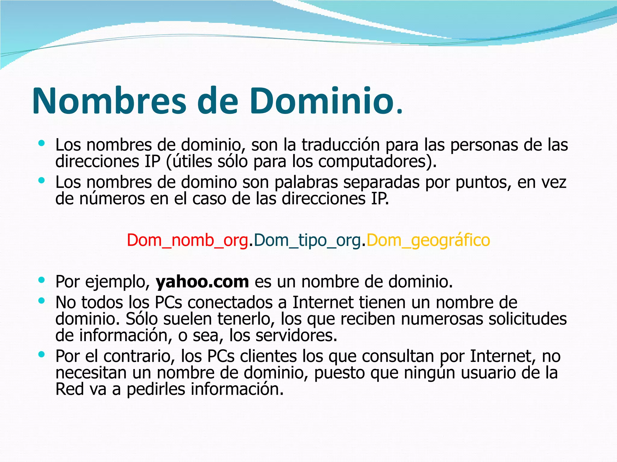 Nombres  de  Dominio . Los nombres de dominio, son la traducción para las personas de las direcciones IP (útiles sólo para los computadores).  Los nombres de domino son palabras separadas por puntos, en vez de números en el caso de las direcciones IP.  Dom_nomb_org . Dom_tipo_org . Dom_geográfico Por ejemplo,  yahoo.com  es un nombre de dominio.  No todos los PCs conectados a Internet tienen un nombre de dominio. Sólo suelen tenerlo, los que reciben numerosas solicitudes de información, o sea, los servidores. Por el contrario, los PCs clientes los que consultan por Internet, no necesitan un nombre de dominio, puesto que ningún usuario de la Red va a pedirles información. 