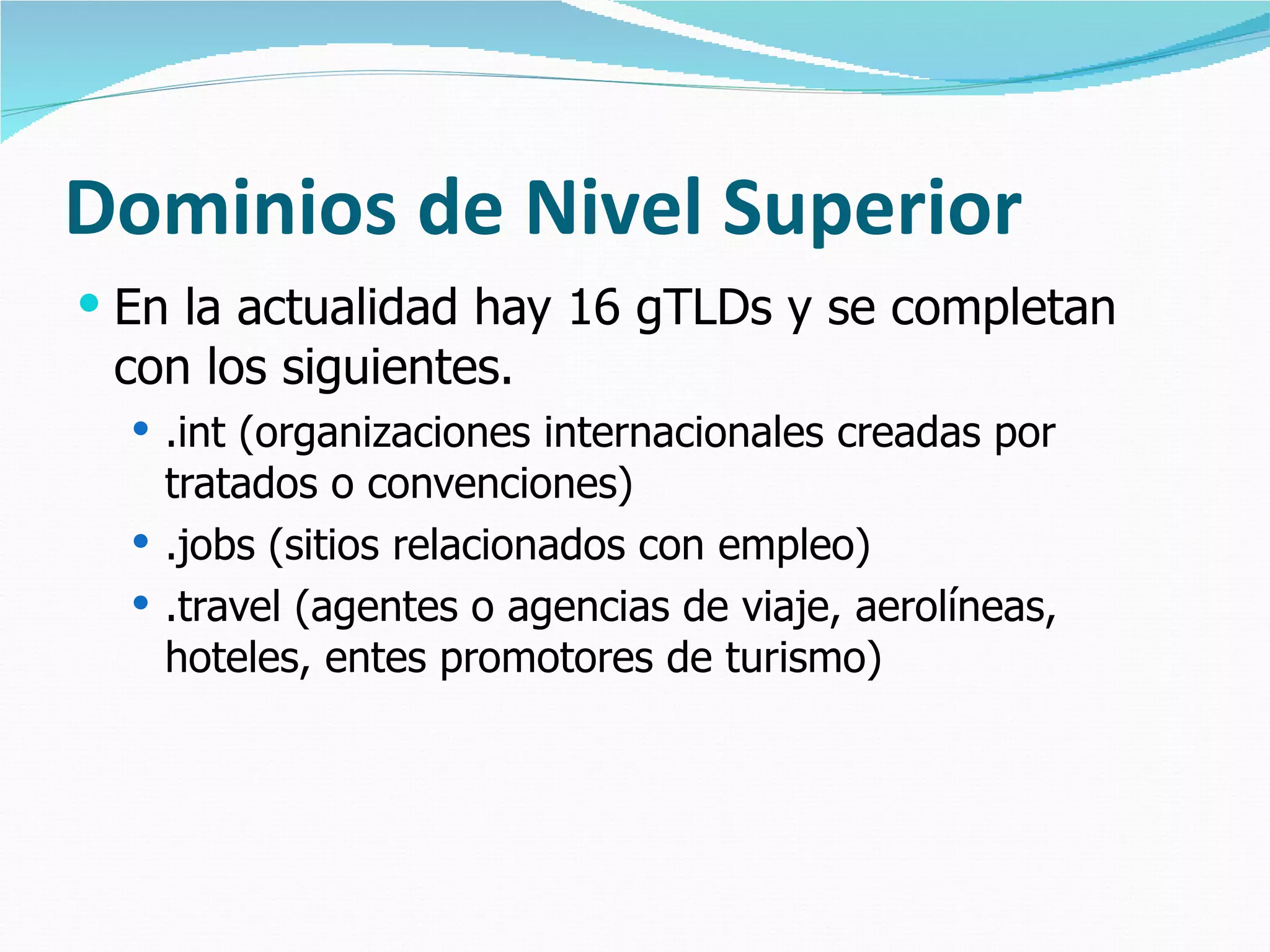 Dominios de Nivel Superior En la actualidad hay 16 gTLDs y se completan con los siguientes. .int (organizaciones internacionales creadas por tratados o convenciones) .jobs (sitios relacionados con empleo) .travel (agentes o agencias de viaje, aerolíneas, hoteles, entes promotores de turismo) 