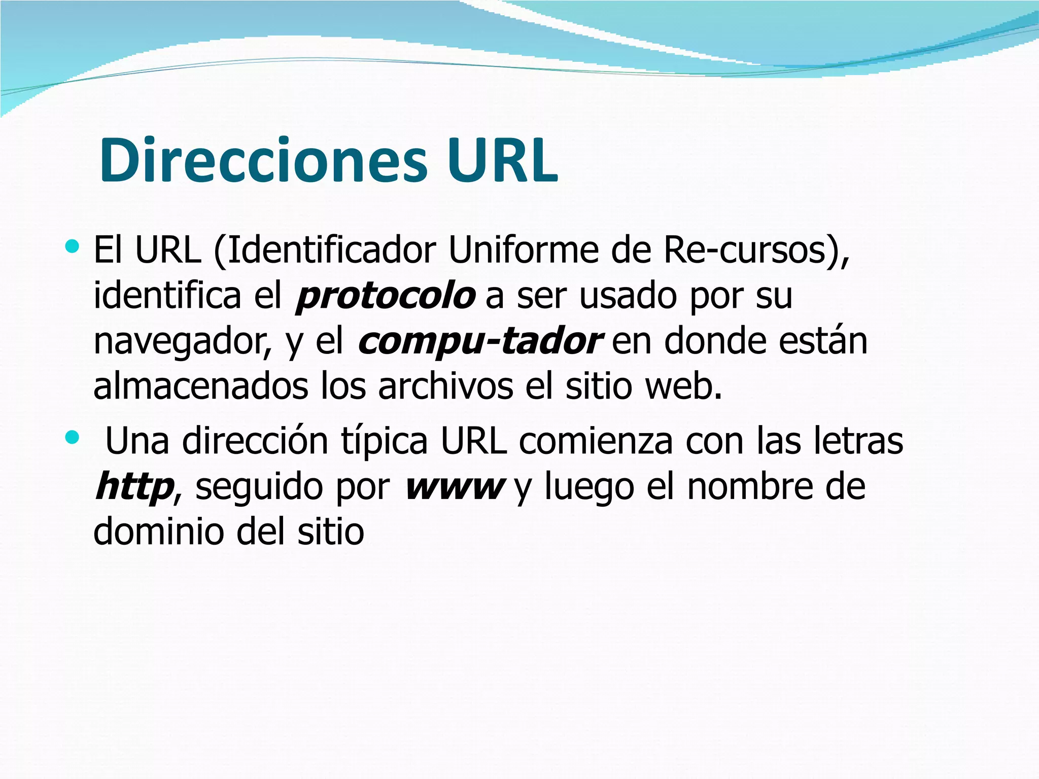 Direcciones URL El URL (Identificador Uniforme de Re-cursos), identifica el  protocolo  a ser usado por su navegador, y el  compu-tador  en donde están almacenados los archivos el sitio web. Una dirección típica URL comienza con las letras  http , seguido por  www  y luego el nombre de dominio del sitio 