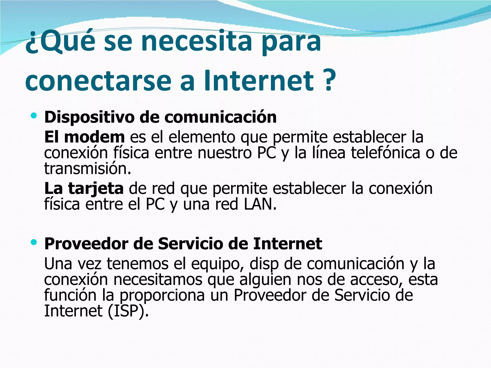 ¿Qué se necesita para conectarse a Internet ? Dispositivo de comunicación El modem  es el elemento que permite establecer la conexión física entre nuestro PC y la línea telefónica o de transmisión.  La tarjeta  de red que permite establecer la conexión física entre el PC y una red LAN.  Proveedor de Servicio de Internet Una vez tenemos el equipo, disp de comunicación y la conexión necesitamos que alguien nos de acceso, esta función la proporciona un Proveedor de Servicio de Internet (ISP).   