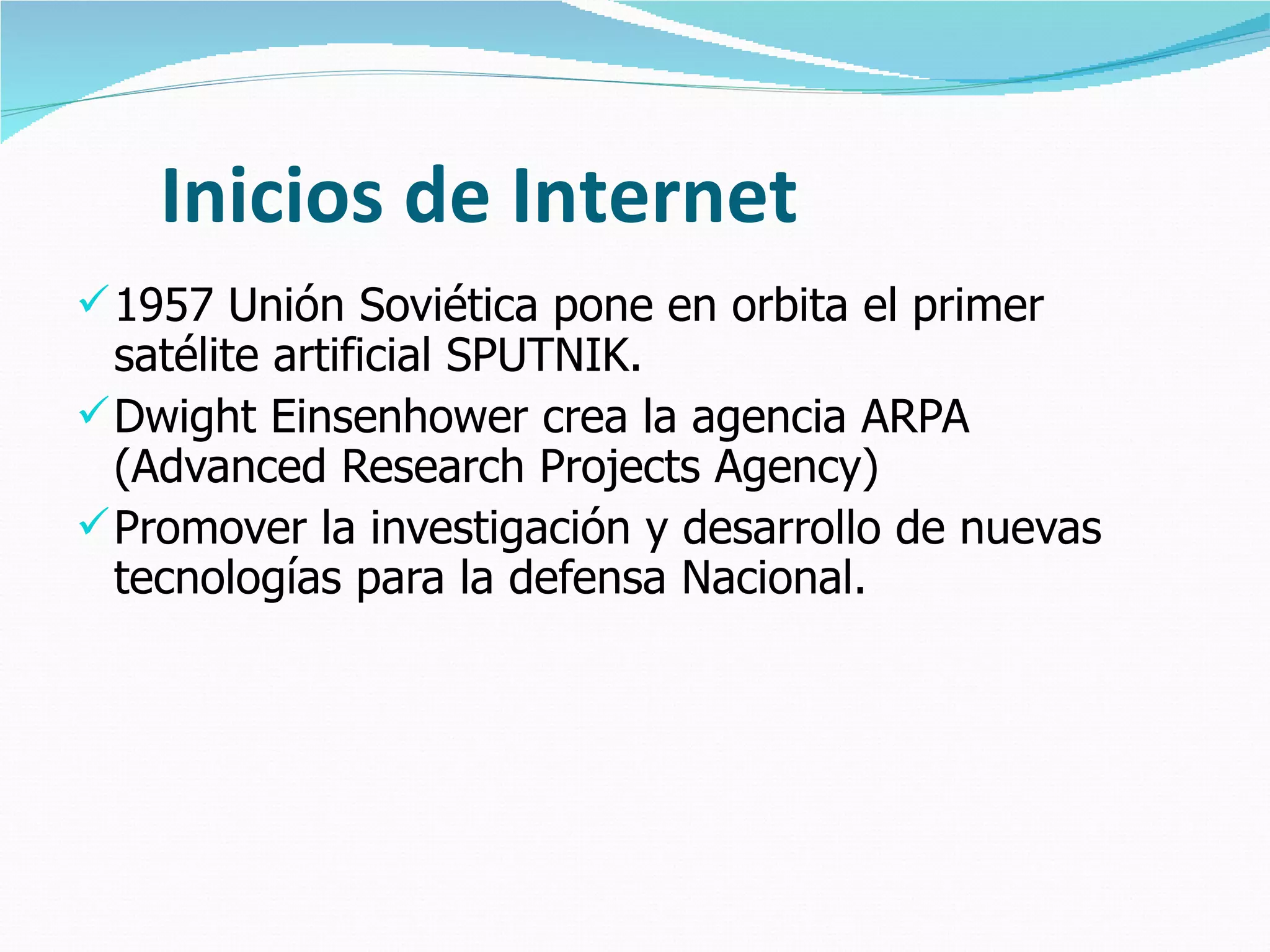 Inicios de Internet 1957 Unión Soviética pone en orbita el primer satélite artificial SPUTNIK. Dwight Einsenhower crea la agencia ARPA (Advanced Research Projects Agency) Promover la investigación y desarrollo de nuevas tecnologías para la defensa Nacional. 