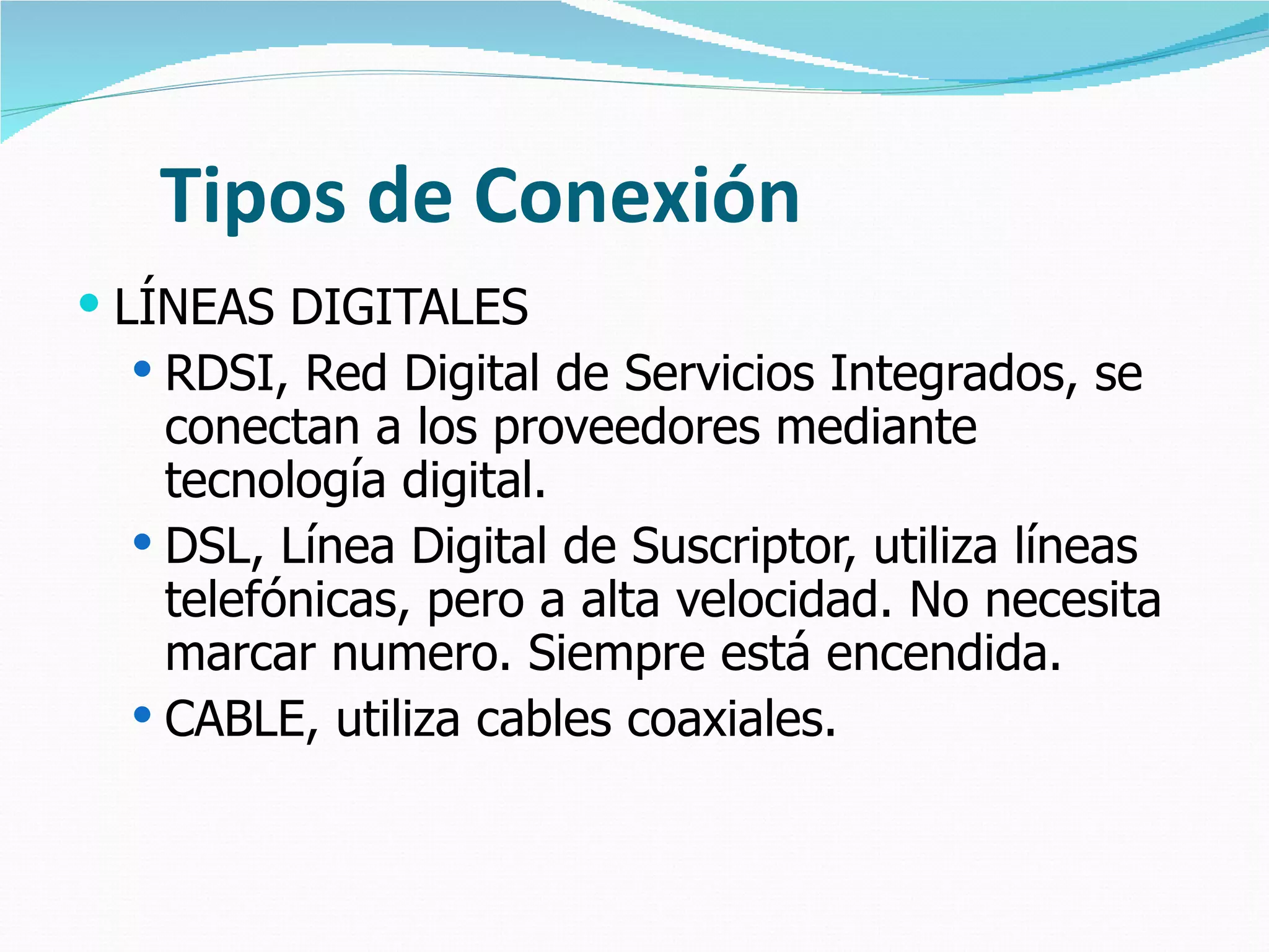 Tipos de Conexión LÍNEAS DIGITALES RDSI, Red Digital de Servicios Integrados, se conectan a los proveedores mediante tecnología digital. DSL, Línea Digital de Suscriptor, utiliza líneas telefónicas, pero a alta velocidad. No necesita marcar numero. Siempre está encendida. CABLE, utiliza cables coaxiales. 